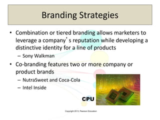 Copyright 2013, Pearson Education
Branding Strategies
• Combination or tiered branding allows marketers to
leverage a company’s reputation while developing a
distinctive identity for a line of products
– Sony Walkman
• Co-branding features two or more company or
product brands
– NutraSweet and Coca-Cola
– Intel Inside
CPU
 