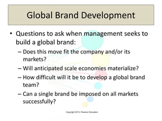 Copyright 2013, Pearson Education
Global Brand Development
• Questions to ask when management seeks to
build a global brand:
– Does this move fit the company and/or its
markets?
– Will anticipated scale economies materialize?
– How difficult will it be to develop a global brand
team?
– Can a single brand be imposed on all markets
successfully?
 