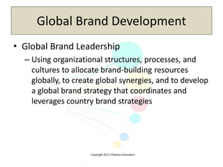 Copyright 2013, Pearson Education
Global Brand Development
• Global Brand Leadership
– Using organizational structures, processes, and
cultures to allocate brand-building resources
globally, to create global synergies, and to develop
a global brand strategy that coordinates and
leverages country brand strategies
 