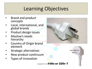 Copyright 2013, Pearson Education
Learning Objectives
• Brand and product
concepts
• Local, international, and
global brands
• Product design issues
• Maslow’s needs
hierarchy
• Country of Origin brand
element
• Strategic alternatives
• New product continuum
• Types of innovation
110v or 220v ?
 
