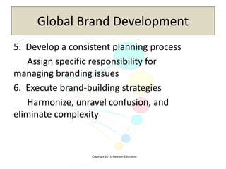 Copyright 2013, Pearson Education
Global Brand Development
5. Develop a consistent planning process
Assign specific responsibility for
managing branding issues
6. Execute brand-building strategies
Harmonize, unravel confusion, and
eliminate complexity
 