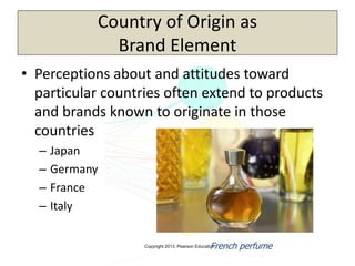 Copyright 2013, Pearson Education
Country of Origin as
Brand Element
• Perceptions about and attitudes toward
particular countries often extend to products
and brands known to originate in those
countries
– Japan
– Germany
– France
– Italy
French perfume
 