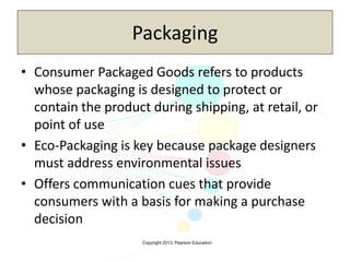 Copyright 2013, Pearson Education
Packaging
• Consumer Packaged Goods refers to products
whose packaging is designed to protect or
contain the product during shipping, at retail, or
point of use
• Eco-Packaging is key because package designers
must address environmental issues
• Offers communication cues that provide
consumers with a basis for making a purchase
decision
 