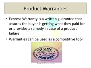 Copyright 2013, Pearson Education
Product Warranties
• Express Warranty is a written guarantee that
assures the buyer is getting what they paid for
or provides a remedy in case of a product
failure
• Warranties can be used as a competitive tool
 