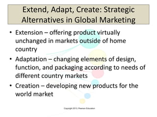 Copyright 2013, Pearson Education
Extend, Adapt, Create: Strategic
Alternatives in Global Marketing
• Extension – offering product virtually
unchanged in markets outside of home
country
• Adaptation – changing elements of design,
function, and packaging according to needs of
different country markets
• Creation – developing new products for the
world market
 