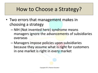 Copyright 2013, Pearson Education
How to Choose a Strategy?
• Two errors that management makes in
choosing a strategy
– NIH (Not invented here) syndrome means
managers ignore the advancements of subsidiaries
overseas
– Managers impose policies upon subsidiaries
because they assume what is right for customers
in one market is right in every market
 