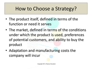 Copyright 2013, Pearson Education
How to Choose a Strategy?
• The product itself, defined in terms of the
function or need it serves
• The market, defined in terms of the conditions
under which the product is used, preferences
of potential customers, and ability to buy the
product
• Adaptation and manufacturing costs the
company will incur
 
