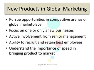 Copyright 2013, Pearson Education
New Products in Global Marketing
• Pursue opportunities in competitive arenas of
global marketplace
• Focus on one or only a few businesses
• Active involvement from senior management
• Ability to recruit and retain best employees
• Understand the importance of speed in
bringing product to market
 
