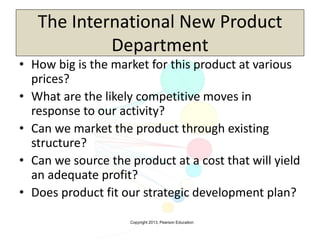 Copyright 2013, Pearson Education
The International New Product
Department
• How big is the market for this product at various
prices?
• What are the likely competitive moves in
response to our activity?
• Can we market the product through existing
structure?
• Can we source the product at a cost that will yield
an adequate profit?
• Does product fit our strategic development plan?
 
