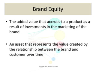 Copyright 2013, Pearson Education
Brand Equity
• The added value that accrues to a product as a
result of investments in the marketing of the
brand
• An asset that represents the value created by
the relationship between the brand and
customer over time
 