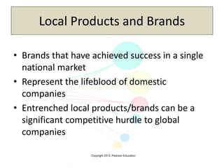 Copyright 2013, Pearson Education
Local Products and Brands
• Brands that have achieved success in a single
national market
• Represent the lifeblood of domestic
companies
• Entrenched local products/brands can be a
significant competitive hurdle to global
companies
 
