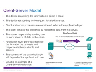© 2013 Cisco and/or its affiliates. All rights reserved. Cisco Public 10
• The device requesting the information is called a client.
• The device responding to the request is called a server.
• Client and server processes are considered to be in the application layer.
• The client initiates the exchange by requesting data from the server.
• The server responds by sending one
or more streams of data to the client.
• Application layer protocols describe
the format of the requests and
responses between clients and
servers.
• The contents of the data exchange
will depend of the application in use.
• Email is an example of a
Client-Server interaction.
 