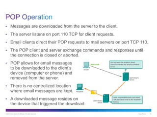 © 2013 Cisco and/or its affiliates. All rights reserved. Cisco Public 21
• Messages are downloaded from the server to the client.
• The server listens on port 110 TCP for client requests.
• Email clients direct their POP requests to mail servers on port TCP 110.
• The POP client and server exchange commands and responses until
the connection is closed or aborted.
• POP allows for email messages
to be downloaded to the client’s
device (computer or phone) and
removed from the server.
• There is no centralized location
where email messages are kept.
• A downloaded message resides on
the device that triggered the download.
 