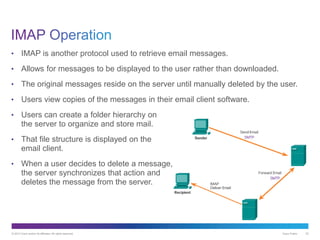© 2013 Cisco and/or its affiliates. All rights reserved. Cisco Public 22
• IMAP is another protocol used to retrieve email messages.
• Allows for messages to be displayed to the user rather than downloaded.
• The original messages reside on the server until manually deleted by the user.
• Users view copies of the messages in their email client software.
• Users can create a folder hierarchy on
the server to organize and store mail.
• That file structure is displayed on the
email client.
• When a user decides to delete a message,
the server synchronizes that action and
deletes the message from the server.
 
