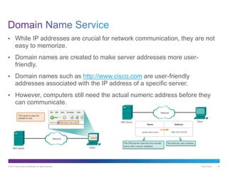 © 2013 Cisco and/or its affiliates. All rights reserved. Cisco Public 24
• While IP addresses are crucial for network communication, they are not
easy to memorize.
• Domain names are created to make server addresses more user-
friendly.
• Domain names such as http://www.cisco.com are user-friendly
addresses associated with the IP address of a specific server.
• However, computers still need the actual numeric address before they
can communicate.
 