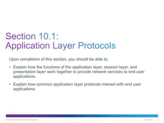 © 2013 Cisco and/or its affiliates. All rights reserved. Cisco Public 3
Upon completion of this section, you should be able to:
• Explain how the functions of the application layer, session layer, and
presentation layer work together to provide network services to end user
applications.
• Explain how common application layer protocols interact with end user
applications.
 