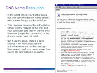 © 2013 Cisco and/or its affiliates. All rights reserved. Cisco Public 33
33
• In the worst cases, you'll get a dialog
box that says the domain name doesn't
exist - even though you know it does.
• This happens because the authoritative
server is slow replying to the first, and
your computer gets tired of waiting so it
times-out (drops the connection) or the
domain name does not exist.
• But if you try again, there's a good
chance it will work, because the
authoritative server has had enough
time to reply, and your name server has
stored the information in its cache.
 