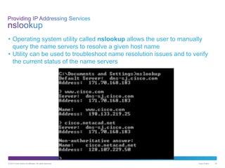 © 2013 Cisco and/or its affiliates. All rights reserved. Cisco Public 34
• Operating system utility called nslookup allows the user to manually
query the name servers to resolve a given host name
• Utility can be used to troubleshoot name resolution issues and to verify
the current status of the name servers
 