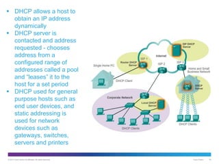 © 2013 Cisco and/or its affiliates. All rights reserved. Cisco Public 40
 DHCP allows a host to
obtain an IP address
dynamically
 DHCP server is
contacted and address
requested - chooses
address from a
configured range of
addresses called a pool
and “leases” it to the
host for a set period
 DHCP used for general
purpose hosts such as
end user devices, and
static addressing is
used for network
devices such as
gateways, switches,
servers and printers
 