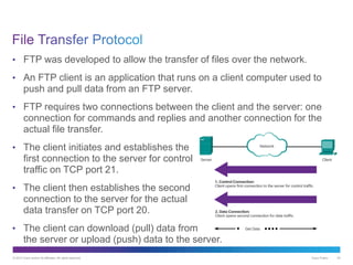 © 2013 Cisco and/or its affiliates. All rights reserved. Cisco Public 43
• FTP was developed to allow the transfer of files over the network.
• An FTP client is an application that runs on a client computer used to
push and pull data from an FTP server.
• FTP requires two connections between the client and the server: one
connection for commands and replies and another connection for the
actual file transfer.
• The client initiates and establishes the
first connection to the server for control
traffic on TCP port 21.
• The client then establishes the second
connection to the server for the actual
data transfer on TCP port 20.
• The client can download (pull) data from
the server or upload (push) data to the server.
 