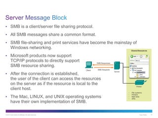 © 2013 Cisco and/or its affiliates. All rights reserved. Cisco Public 47
• SMB is a client/server file sharing protocol.
• All SMB messages share a common format.
• SMB file-sharing and print services have become the mainstay of
Windows networking.
• Microsoft products now support
TCP/IP protocols to directly support
SMB resource sharing.
• After the connection is established,
the user of the client can access the resources
on the server as if the resource is local to the
client host.
• The Mac, LINUX, and UNIX operating systems
have their own implementation of SMB.
 