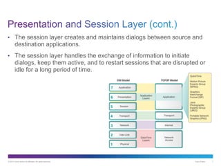 © 2013 Cisco and/or its affiliates. All rights reserved. Cisco Public 7
• The session layer creates and maintains dialogs between source and
destination applications.
• The session layer handles the exchange of information to initiate
dialogs, keep them active, and to restart sessions that are disrupted or
idle for a long period of time.
 