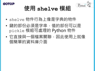 使用 shelve 模組
• shelve 物件行為上像是字典的物件
• 鍵的部份必須是字串，值的部份可以是
pickle 模組可處理的 Python 物件
• 它直接與一個檔案關聯，因此使用上就像
個簡單的資料庫介面
 