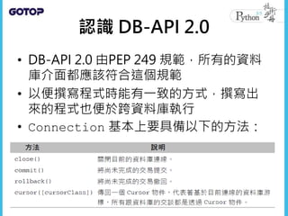 認識 DB-API 2.0
• DB-API 2.0 由PEP 249 規範，所有的資料
庫介面都應該符合這個規範
• 以便撰寫程式時能有一致的方式，撰寫出
來的程式也便於跨資料庫執行
• Connection 基本上要具備以下的方法：
 
