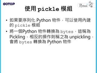 使用 pickle 模組
• 如果要序列化 Python 物件，可以使用內建
的 pickle 模組
• 將一個Python 物件轉換為 bytes，這稱為
Pickling，相反的操作則稱之為 unpickling，
會將 bytes 轉換為 Python 物件
 