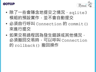 • 除了一些會隱含地提交之情況，sqlite3
模組的預設實作，並不會自動提交
• 必須自行呼叫 Connection 的 commit()
來進行提交
• 如果交易過程因為發生錯誤或其他情況，
必須撤回交易時，可以呼叫 Connection
的 rollback() 撤回操作
 
