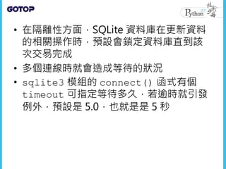 • 在隔離性方面，SQLite 資料庫在更新資料
的相關操作時，預設會鎖定資料庫直到該
次交易完成
• 多個連線時就會造成等待的狀況
• sqlite3 模組的 connect() 函式有個
timeout 可指定等待多久，若逾時就引發
例外，預設是 5.0，也就是是 5 秒
 