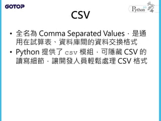 CSV
• 全名為 Comma Separated Values，是通
用在試算表、資料庫間的資料交換格式
• Python 提供了 csv 模組，可隱藏 CSV 的
讀寫細節，讓開發人員輕鬆處理 CSV 格式
 