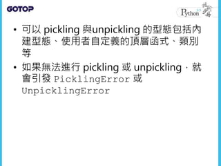 • 可以 pickling 與unpickling 的型態包括內
建型態、使用者自定義的頂層函式、類別
等
• 如果無法進行 pickling 或 unpickling，就
會引發 PicklingError 或
UnpicklingError
 