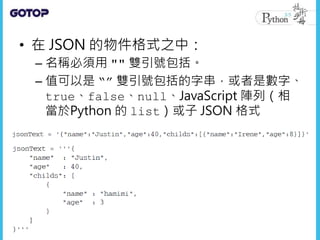 • 在 JSON 的物件格式之中：
– 名稱必須用 "" 雙引號包括。
– 值可以是 “” 雙引號包括的字串，或者是數字、
true、false、null、JavaScript 陣列（相
當於Python 的 list）或子 JSON 格式
 