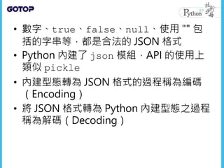 • 數字、true、false、null、使用 "" 包
括的字串等，都是合法的 JSON 格式
• Python 內建了 json 模組，API 的使用上
類似 pickle
• 內建型態轉為 JSON 格式的過程稱為編碼
（Encoding）
• 將 JSON 格式轉為 Python 內建型態之過程
稱為解碼（Decoding）
 