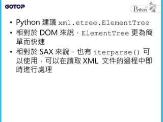 • Python 建議 xml.etree.ElementTree
• 相對於 DOM 來說，ElementTree 更為簡
單而快速
• 相對於 SAX 來說，也有 iterparse() 可
以使用，可以在讀取 XML 文件的過程中即
時進行處理
 