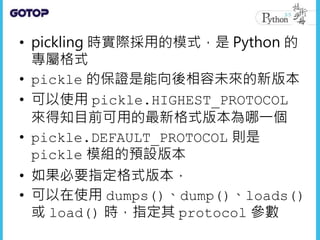 • pickling 時實際採用的模式，是 Python 的
專屬格式
• pickle 的保證是能向後相容未來的新版本
• 可以使用 pickle.HIGHEST_PROTOCOL
來得知目前可用的最新格式版本為哪一個
• pickle.DEFAULT_PROTOCOL 則是
pickle 模組的預設版本
• 如果必要指定格式版本，
• 可以在使用 dumps()、dump()、loads()
或 load() 時，指定其 protocol 參數
 