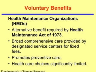 Voluntary Benefits
Health Maintenance Organizations
(HMOs)
• Alternative benefit required by Health
Maintenance Act of 1973.
• Broad comprehensive care provided by
designated service centers for fixed
fees.
• Promotes preventive care.
• Health care choices significantly limited.
 