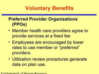 Voluntary Benefits
Preferred Provider Organizations
(PPOs)
• Member health care providers agree to
provide services at a fixed fee
• Employees are encouraged by lower
rates to use member or “preferred”
providers.
• Utilization review procedures generate
data on plan use.
 