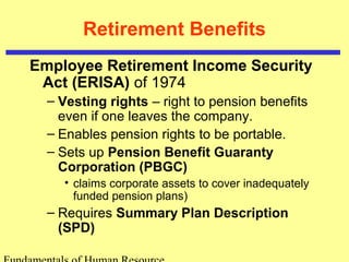 Retirement Benefits
Employee Retirement Income Security
Act (ERISA) of 1974
– Vesting rights – right to pension benefits
even if one leaves the company.
– Enables pension rights to be portable.
– Sets up Pension Benefit Guaranty
Corporation (PBGC)
• claims corporate assets to cover inadequately
funded pension plans)
– Requires Summary Plan Description
(SPD)
 