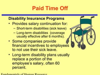 Paid Time Off
Disability Insurance Programs
• Provides salary continuation for:
– Short-term disabilities (sick leave)
– Long-term disabilities (coverage
usually effective after 6 months).
• Some companies provide
financial incentives to employees
to not use their sick leave.
• Long-term disability plans usually
replace a portion of the
employee’s salary, often 60
percent.
 