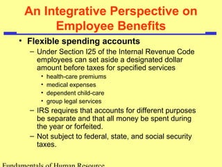 An Integrative Perspective on
Employee Benefits
• Flexible spending accounts
– Under Section I25 of the Internal Revenue Code
employees can set aside a designated dollar
amount before taxes for specified services
• health-care premiums
• medical expenses
• dependent child-care
• group legal services
– IRS requires that accounts for different purposes
be separate and that all money be spent during
the year or forfeited.
– Not subject to federal, state, and social security
taxes.
 