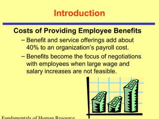 Introduction
Costs of Providing Employee Benefits
– Benefit and service offerings add about
40% to an organization’s payroll cost.
– Benefits become the focus of negotiations
with employees when large wage and
salary increases are not feasible.
 