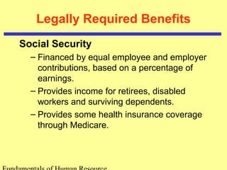 Legally Required Benefits
Social Security
– Financed by equal employee and employer
contributions, based on a percentage of
earnings.
– Provides income for retirees, disabled
workers and surviving dependents.
– Provides some health insurance coverage
through Medicare.
 