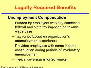 Legally Required Benefits
Unemployment Compensation
– Funded by employers who pay combined
federal and state tax imposed on taxable
wage base
– Tax varies based on organization’s
unemployment experience.
– Provides employees with some income
continuation during periods of involuntary
unemployment
– Typical coverage is for 26 weeks.
 
