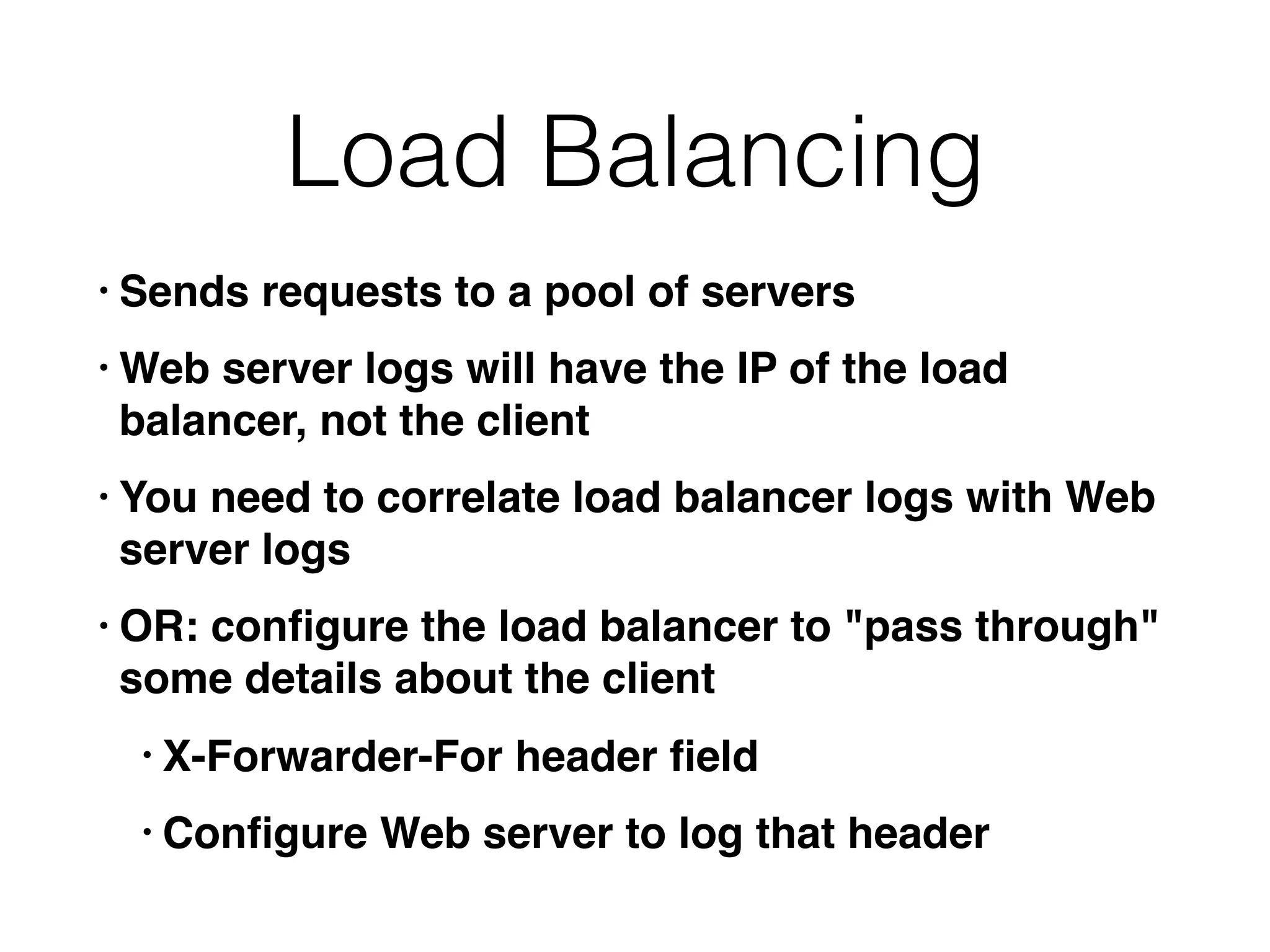 Load Balancing
• Sends requests to a pool of servers
• Web server logs will have the IP of the load
balancer, not the client
• You need to correlate load balancer logs with Web
server logs
• OR: conﬁgure the load balancer to "pass through"
some details about the client
• X-Forwarder-For header ﬁeld
• Conﬁgure Web server to log that header
 