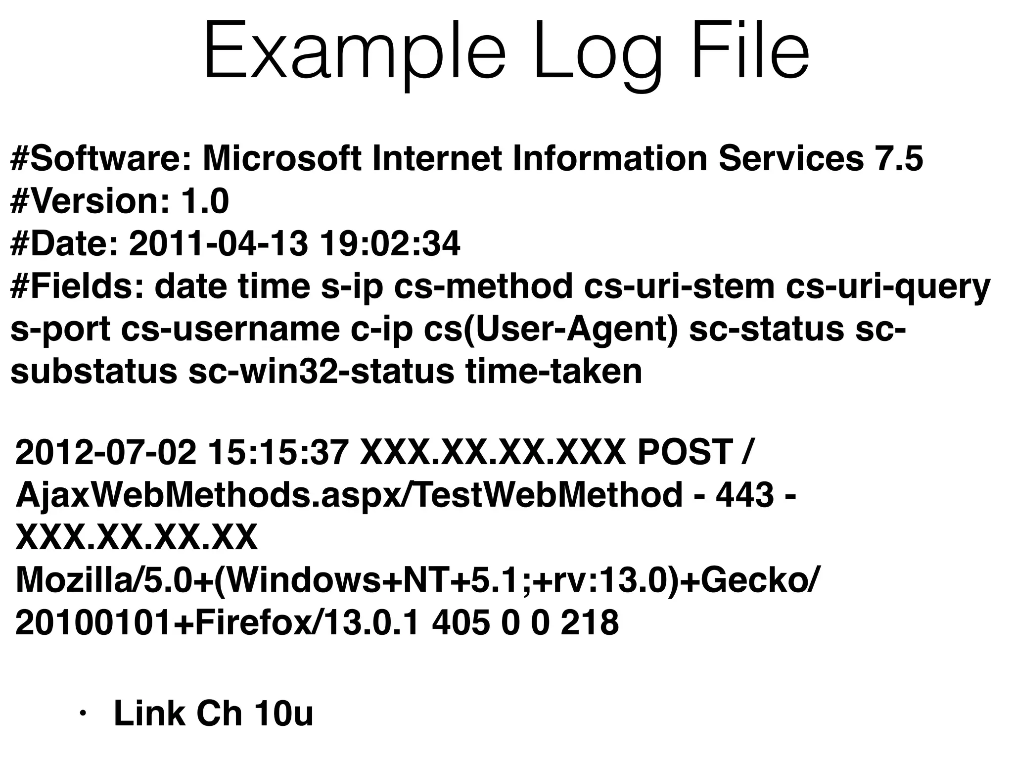 Example Log File
• Link Ch 10u
#Software: Microsoft Internet Information Services 7.5
#Version: 1.0
#Date: 2011-04-13 19:02:34
#Fields: date time s-ip cs-method cs-uri-stem cs-uri-query
s-port cs-username c-ip cs(User-Agent) sc-status sc-
substatus sc-win32-status time-taken
2012-07-02 15:15:37 XXX.XX.XX.XXX POST /
AjaxWebMethods.aspx/TestWebMethod - 443 -
XXX.XX.XX.XX
Mozilla/5.0+(Windows+NT+5.1;+rv:13.0)+Gecko/
20100101+Firefox/13.0.1 405 0 0 218
 