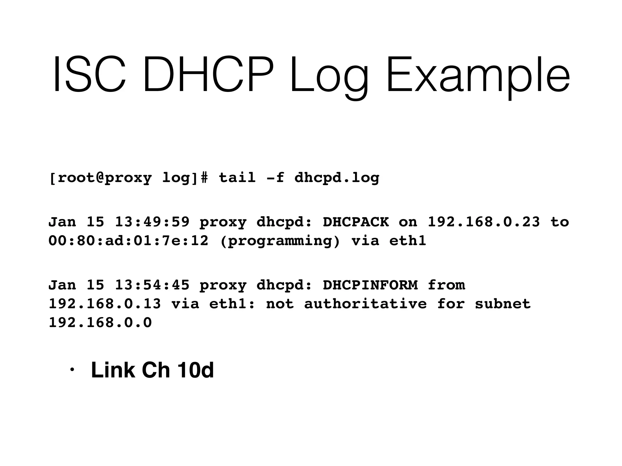 ISC DHCP Log Example
[root@proxy log]# tail -f dhcpd.log
Jan 15 13:49:59 proxy dhcpd: DHCPACK on 192.168.0.23 to
00:80:ad:01:7e:12 (programming) via eth1
Jan 15 13:54:45 proxy dhcpd: DHCPINFORM from
192.168.0.13 via eth1: not authoritative for subnet
192.168.0.0
• Link Ch 10d
 