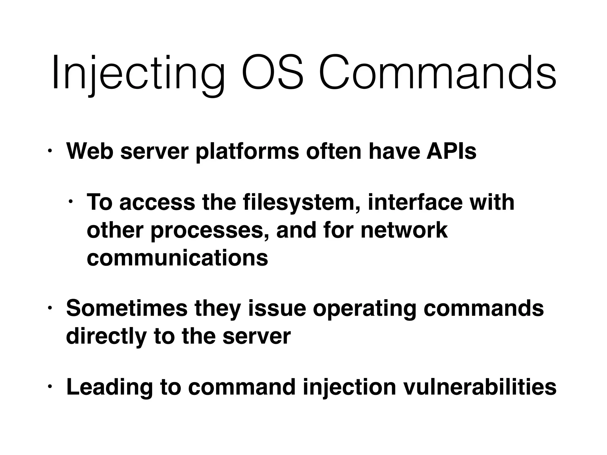 Injecting OS Commands
• Web server platforms often have APIs
• To access the ﬁlesystem, interface with
other processes, and for network
communications
• Sometimes they issue operating commands
directly to the server
• Leading to command injection vulnerabilities
 