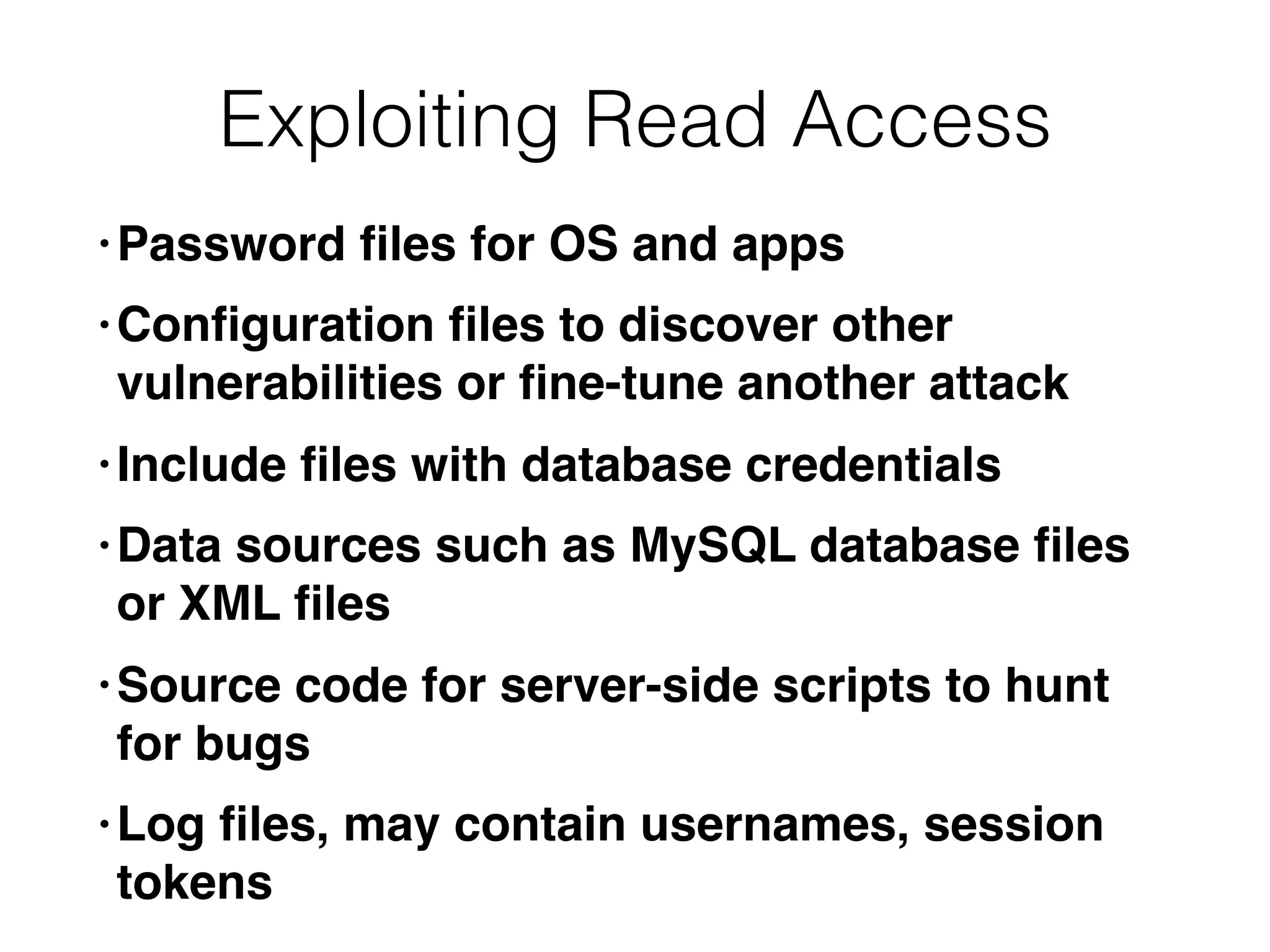 Exploiting Read Access
• Password ﬁles for OS and apps
• Conﬁguration ﬁles to discover other
vulnerabilities or ﬁne-tune another attack
• Include ﬁles with database credentials
• Data sources such as MySQL database ﬁles
or XML ﬁles
• Source code for server-side scripts to hunt
for bugs
• Log ﬁles, may contain usernames, session
tokens
 